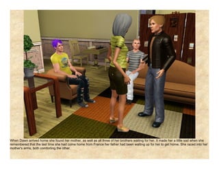 When Dawn arrived home she found her mother, as well as all three of her brothers waiting for her. It made her a little sad when she
remembered that the last time she had come home from France her father had been waiting up for her to get home. She raced into her
mother's arms, both comforting the other.
 