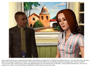 Dawn waited until she was sure she had herself under control before she spoke, the lie would be more effective that way. “I’m sorry Gabe, but I can’t have
lunch with you today. Elliot and I have plans.” She turned her attention to Elliot, her eyes pleading with him to go along with it; “Don’t we Elliot?”
“No, I’m sorry Chéri. I forgot I have a much more important thing to do with someone else” he lied back. “You go ahead with Gabe and…have fun” he
winked at her. Elliot was sure that if Dawn could kill him with the look in her eyes she would.
 