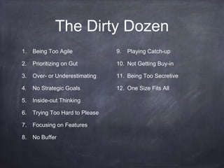 The Dirty Dozen 
1. Being Too Agile 
2. Prioritizing on Gut 
3. Over- or Underestimating 
4. No Strategic Goals 
5. Inside-out Thinking 
6. Trying Too Hard to Please 
7. Focusing on Features 
8. No Buffer 
9. Playing Catch-up 
10. Not Getting Buy-in 
11. Being Too Secretive 
12. One Size Fits All 
 
