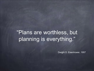 “Plans are worthless, but 
planning is everything.” 
Dwight D. Eisenhower, 1957 
 