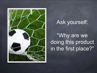 Ask yourself: 
“Why are we 
doing this product 
in the first place?” 
 