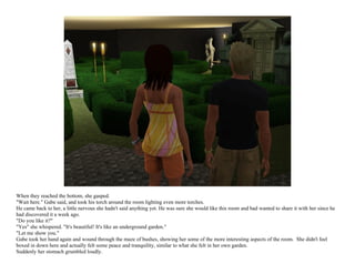 When they reached the bottom, she gasped.
"Wait here." Gabe said, and took his torch around the room lighting even more torches.
He came back to her, a little nervous she hadn't said anything yet. He was sure she would like this room and had wanted to share it with her since he
had discovered it a week ago.
"Do you like it?"
"Yes" she whispered. "It's beautiful! It's like an underground garden."
"Let me show you."
Gabe took her hand again and wound through the maze of bushes, showing her some of the more interesting aspects of the room. She didn't feel
boxed in down here and actually felt some peace and tranquility, similar to what she felt in her own garden.
Suddenly her stomach grumbled loudly.
 