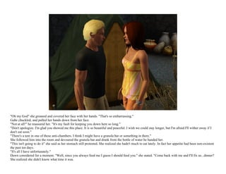 "Oh my God" she groaned and covered her face with her hands. "That's so embarrassing."
Gabe chuckled, and pulled her hands down from her face.
"Not at all!" he reassured her. "It's my fault for keeping you down here so long."
"Don't apologize. I'm glad you showed me this place. It is so beautiful and peaceful. I wish we could stay longer, but I'm afraid I'll wither away if I
don't eat soon."
"There's a tent in one of these anti-chambers. I think I might have a granola bar or something in there."
She followed him into the room and devoured the granola bar and drank from the bottle of water he handed her.
"This isn't going to do it" she said as her stomach still protested. She realized she hadn't much to eat lately. In fact her appetite had been non-existent
the past ten days.
"It's all I have unfortunately."
Dawn considered for a moment. "Well, since you always feed me I guess I should feed you." she stated. "Come back with me and I'll fix us...dinner?
She realized she didn't know what time it was.
 