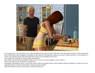 It was going to be a very late dinner, in fact. They reached the base camp at around 2 AM. Most of the other guests had gone to bed, leaving them
alone in the kitchen. Dawn chopped her vegetables for the salad she was preparing, suddenly very aware of Gabe's presence. It was ridiculous of
course. They had been alone in the tomb, hadn't they? Why was she suddenly nervous now?
"Can I help with something? he asked, walking up behind her.
She yelped as the knife sliced through her thumb. He was on her in a second wrapping a towel around it.
"This is why I don't cook" he teased. "Too dangerous."
She laughed, forgetting her nerves. The man was a police officer for goodness sakes, and he thought cooking was dangerous. Luckily the cut was
superficial and she was able to finish dinner without any other incidents.
After Gabe helped her clean up their plates he told her he had to go.
 