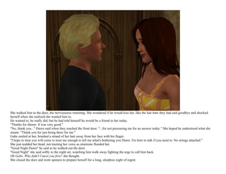 She walked him to the door, the nervousness returning. She wondered if he would kiss her, like the last time they had said goodbye and shocked
herself when she realized she wanted him to.
He wanted to, he really did, but he had told himself he would be a friend to her today.
"Thanks for dinner. It was very good."
"No, thank you..." Dawn said when they reached the front door. "...for not pressuring me for an answer today." She hoped he understood what she
meant. "Thank you for just being there for me."
Gabe smiled at her, brushed a strand of her hair away from her face with his finger.
"I hope in time you will come to trust me enough to tell me what's bothering you Dawn. I'm here to talk if you need to. No strings attached."
She just nodded her head, not trusting her voice as emotions flooded her.
"Good Night Dawn" he said as he walked out the door.
"Good Night" she said softly to the night air, watching him walk away fighting the urge to call him back.
Oh Gabe. Why didn't I meet you first? she thought.
She closed the door and went upstairs to prepare herself for a long, sleepless night of regret.
 