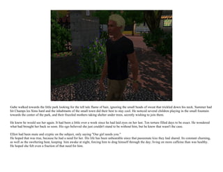 Gabe walked towards the little park looking for the tell tale flame of hair, ignoring the small beads of sweat that trickled down his neck. Summer had
hit Champs les Sims hard and the inhabitants of the small town did their best to stay cool. He noticed several children playing in the small fountain
towards the center of the park, and their frazzled mothers taking shelter under trees, secretly wishing to join them.

He knew he would see her again. It had been a little over a week since he had laid eyes on her last. Ten torture filled days to be exact. He wondered
what had brought her back so soon. His ego believed she just couldn't stand to be without him, but he knew that wasn't the case.

Elliot had been mute and cryptic on the subject, only saying "Our girl needs you."
He hoped that was true, because he had a need for her. His life has been unbearable since that passionate kiss they had shared. Its constant churning,
as well as the sweltering heat, keeping him awake at night, forcing him to drag himself through the day; living on more caffeine than was healthy.
He hoped she felt even a fraction of that need for him.
 