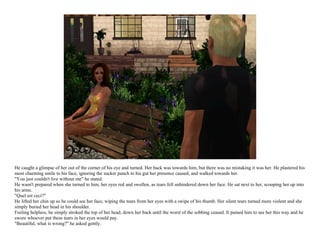 He caught a glimpse of her out of the corner of his eye and turned. Her back was towards him, but there was no mistaking it was her. He plastered his
most charming smile to his face, ignoring the sucker punch to his gut her presence caused, and walked towards her.
"You just couldn't live without me" he stated.
He wasn't prepared when she turned to him, her eyes red and swollen, as tears fell unhindered down her face. He sat next to her, scooping her up into
his arms.
"Quel est ceci?"
He lifted her chin up so he could see her face, wiping the tears from her eyes with a swipe of his thumb. Her silent tears turned more violent and she
simply buried her head in his shoulder.
Feeling helpless, he simply stroked the top of her head, down her back until the worst of the sobbing ceased. It pained him to see her this way and he
swore whoever put these tears in her eyes would pay.
"Beautiful, what is wrong?" he asked gently.
 