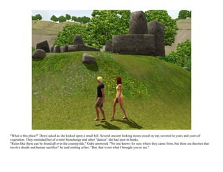 "What is this place?" Dawn asked as she looked upon a small hill. Several ancient looking stones stood on top, covered in years and years of
vegetation. They reminded her of a mini Stonehenge and other "dances" she had seen in books.
"Ruins like these can be found all over the countryside." Gabe answered. "No one knows for sure where they came from, but there are theories that
involve druids and human sacrifice" he said smiling at her. "But, that is not what I brought you to see."
 