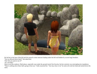 He led her to the base of the hill and she noticed a stone staircase leading under the hill well hidden by several large boulders.
"Are we allowed down there?" she asked him.
"Oui! Do you want to see it?"
"It's a bit dark."
Dawn loved the outdoors. Dark places, especially ones under the ground weren't her favorite, but her curiosity was outweighing her trepidation.
"There's nothing down there that's going to hurt you." Gabe reassured her. "Just stay close to me" he said as he took her hand and started down the
stairs.
 