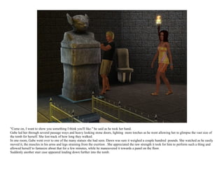 "Come on, I want to show you something I think you'll like." he said as he took her hand.
Gabe led her through several passage ways and heavy looking stone doors, lighting more torches as he went allowing her to glimpse the vast size of
the tomb for herself. She lost track of how long they walked.
In one room, Gabe went over to one of the many statues she had seen. Dawn was sure it weighed a couple hundred pounds. She watched as he easily
moved it, the muscles in his arms and legs straining from the exertion . She appreciated the raw strength it took for him to perform such a thing and
allowed herself to fantasize about that for a few minutes, while he maneuvered it towards a panel on the floor.
Suddenly another stair case appeared leading down further into the tomb.
 