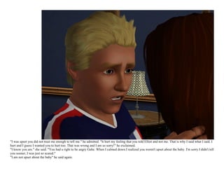 "I was upset you did not trust me enough to tell me." he admitted. "It hurt my feeling that you told Elliot and not me. That is why I said what I said. I
hurt and I guess I wanted you to hurt too. That was wrong and I am so sorry!" he exclaimed.
"I know you are." she said. "You had a right to be angry Gabe. When I calmed down I realized you weren't upset about the baby. I'm sorry I didn't tell
you sooner, I was just so scared."
"I am not upset about the baby" he said again.
 