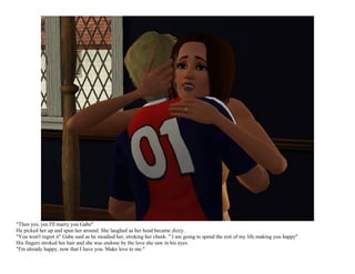 "Then yes, yes I'll marry you Gabe"
He picked her up and spun her around. She laughed as her head became dizzy.
"You won't regret it" Gabe said as he steadied her, stroking her cheek. " I am going to spend the rest of my life making you happy"
His fingers stroked her hair and she was undone by the love she saw in his eyes.
"I'm already happy, now that I have you. Make love to me."
 