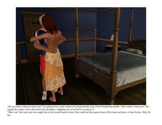 "Do you know what you do to me?" he asked as her scent swam in his head and the taste of her flooded his mouth. "How much I need you?" He
tugged the straps of her shirt down her shoulders, snapping one in his hurry to remove it.
"Show me" she said, and was caught fast as his mouth fused to hers. She could feel the urgent drum of his heart and knew it beat for her. Only for
her.
 