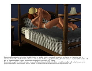 He continued his assault on her system. She didn't protest the speed or urgency as his hands hurried over her, leaving her a quivering mass of
sensation. His mouth, just as hurried made the same erotic journey. Her hands tugged at his clothes, desperate to remove any barrier between him and
her. He rolled over the bed with her, helping them rid each other of the rest of their clothes.
Impatient, he brought his mouth to her breast to suckle, his hands slid up her thighs to find her, wet and burning. Her body arched in shock as she
gasped for breath and then moaned as pleasure shot into her and then out. She shuddered and went limp underneath him.
 