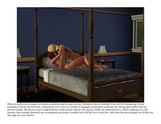 When he could wait no longer, his mouth covered hers and he sunk into her. Enfolded in her he trembled. Even with the hammering of need
pounding at him he moved slowly, muttering his love to her in a myriad of languages, knowing he could take her soaring again before that last
glorious release. She did not need to understand the words to know what he was saying. Finally she understood love, selfless enduring love. His
muscles, their strength channeled into unimaginable gentleness, trembled as he felt her rise to meet him. And when the power pushed her off that last,
thin edge, he went with her.
 