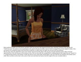 Dawn pulled her clothes out of the dresser and threw them onto the bed. She banged the dresser shut, releasing a fraction of the mad she felt.
"I don't run away" she said to no one in particular as she stared at the pile of clothes, most of which no longer fit her. If she stopped to think, if she
was going to be completely honest with herself she would have to admit Gabe was right, she ran away from her problems.
She ran away when she called Don's house and "Juanita" had answered the phone. She ran away from the handsome police officer who had
approached her at the cafe because of her reaction to him. She ran away after she accepted Don's wedding proposal and caught him and "Jaunita" in
a...compromising position in the kitchen. Finally she had run away when Gabe reacted badly to the news that she was pregnant with another man's
child. Dawn sat down on the chair in the corner of the room and shook her head as the full weight of this new revelation sank in.
 