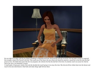 He was right to be angry with her for hiding something so important from him. He loved her and she loved him, but she hadn't trusted or respected
him enough to share all of herself with him. That small area of her heart, the area where she feared his rejection, caused her to hurt the man she had
grown to love. He hadn't been upset that she was pregnant, she realized, but that she had hid it from him. It certainly wasn't an excuse for what he
said to her, but it was definitely a reason.
A small spark of hope grew inside of her and she decided she wasn't going to run away this time. She shoved all her clothes back into the dresser and
raced to the door determined to find Gabe and make things right between them.
 