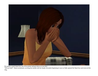 He pulled a small black box out of his pocket and got down on one knee
"Oh my God!" Dawn exclaimed, covering her mouth with her hands, her pulse beginning to race as Gabe opened the black box and removed the
ring.
 