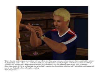 "I had a plan, you see. I was going to come home with you to Riverview. I was going to woo you and convince you that you could not live without
me, because I can not live without you. I would like to marry you, if you'll have me." he said, placing the simple diamond solitaire on her finger.
"You don't have to answer now. Think about it and wear this as a reminder that I love you and want to spend the rest of my life with you."
Dawn stared down at the ring on her finger and then up into Gabe's expecting face. Several hours before she hadn't believed this could happen, and
now the man she truly loved was offering her everything.
"Gabe, are you sure..."
 