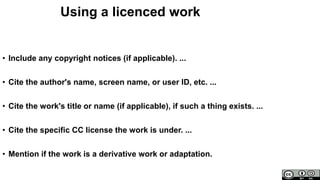 Using a licenced work
• Include any copyright notices (if applicable). ...
• Cite the author's name, screen name, or user ID, etc. ...
• Cite the work's title or name (if applicable), if such a thing exists. ...
• Cite the specific CC license the work is under. ...
• Mention if the work is a derivative work or adaptation.
 
