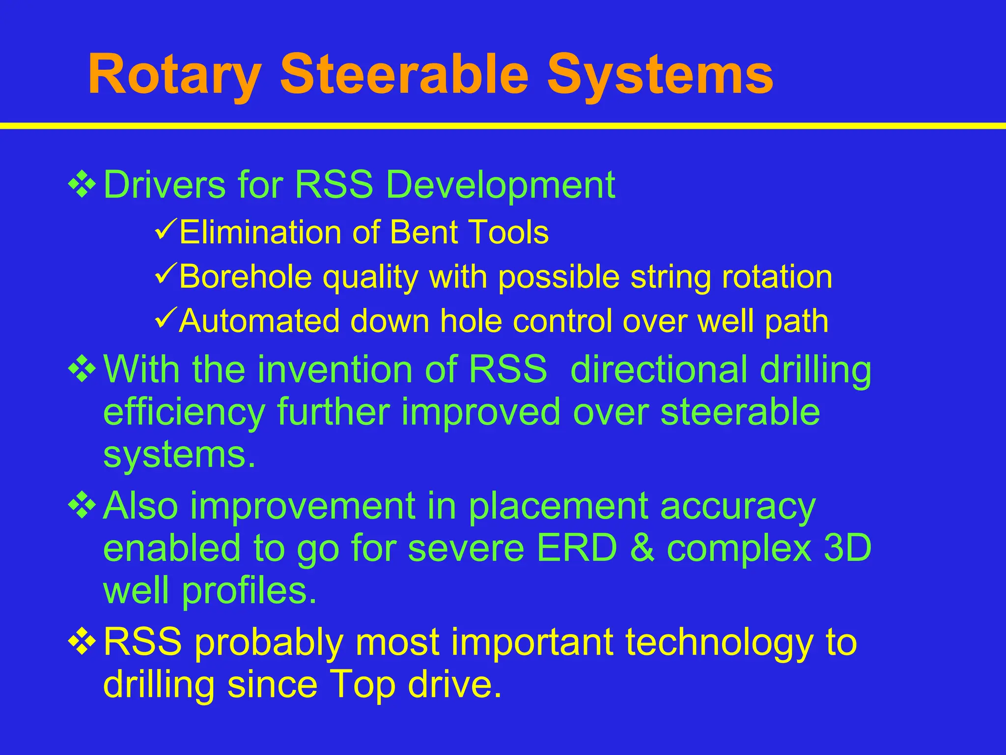 Rotary Steerable Systems
Drivers for RSS Development
Elimination of Bent Tools
Borehole quality with possible string rotation
Automated down hole control over well path
With the invention of RSS directional drilling
efficiency further improved over steerable
systems.
Also improvement in placement accuracy
enabled to go for severe ERD & complex 3D
well profiles.
RSS probably most important technology to
drilling since Top drive.
 