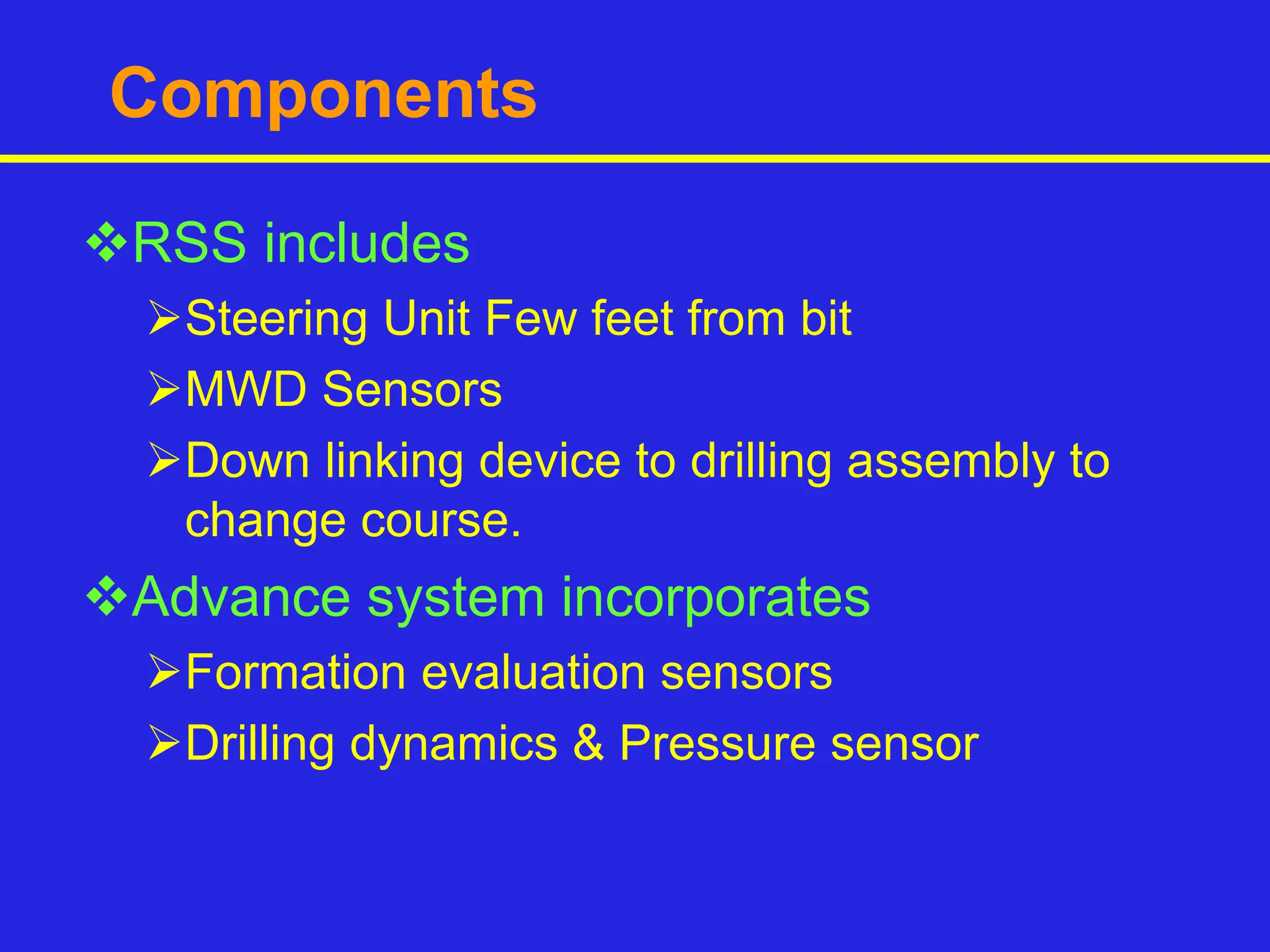 Components
RSS includes
Steering Unit Few feet from bit
MWD Sensors
Down linking device to drilling assembly to
change course.
Advance system incorporates
Formation evaluation sensors
Drilling dynamics & Pressure sensor
 