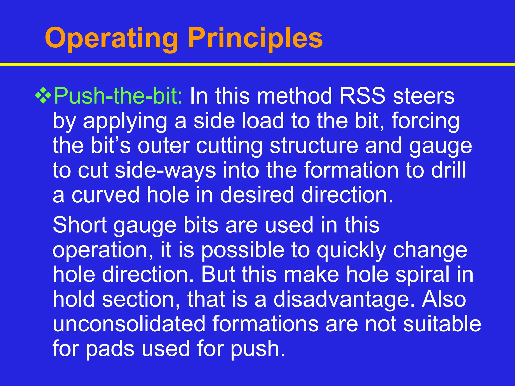 Operating Principles
Push-the-bit: In this method RSS steers
by applying a side load to the bit, forcing
the bit’s outer cutting structure and gauge
to cut side-ways into the formation to drill
a curved hole in desired direction.
Short gauge bits are used in this
operation, it is possible to quickly change
hole direction. But this make hole spiral in
hold section, that is a disadvantage. Also
unconsolidated formations are not suitable
for pads used for push.
 