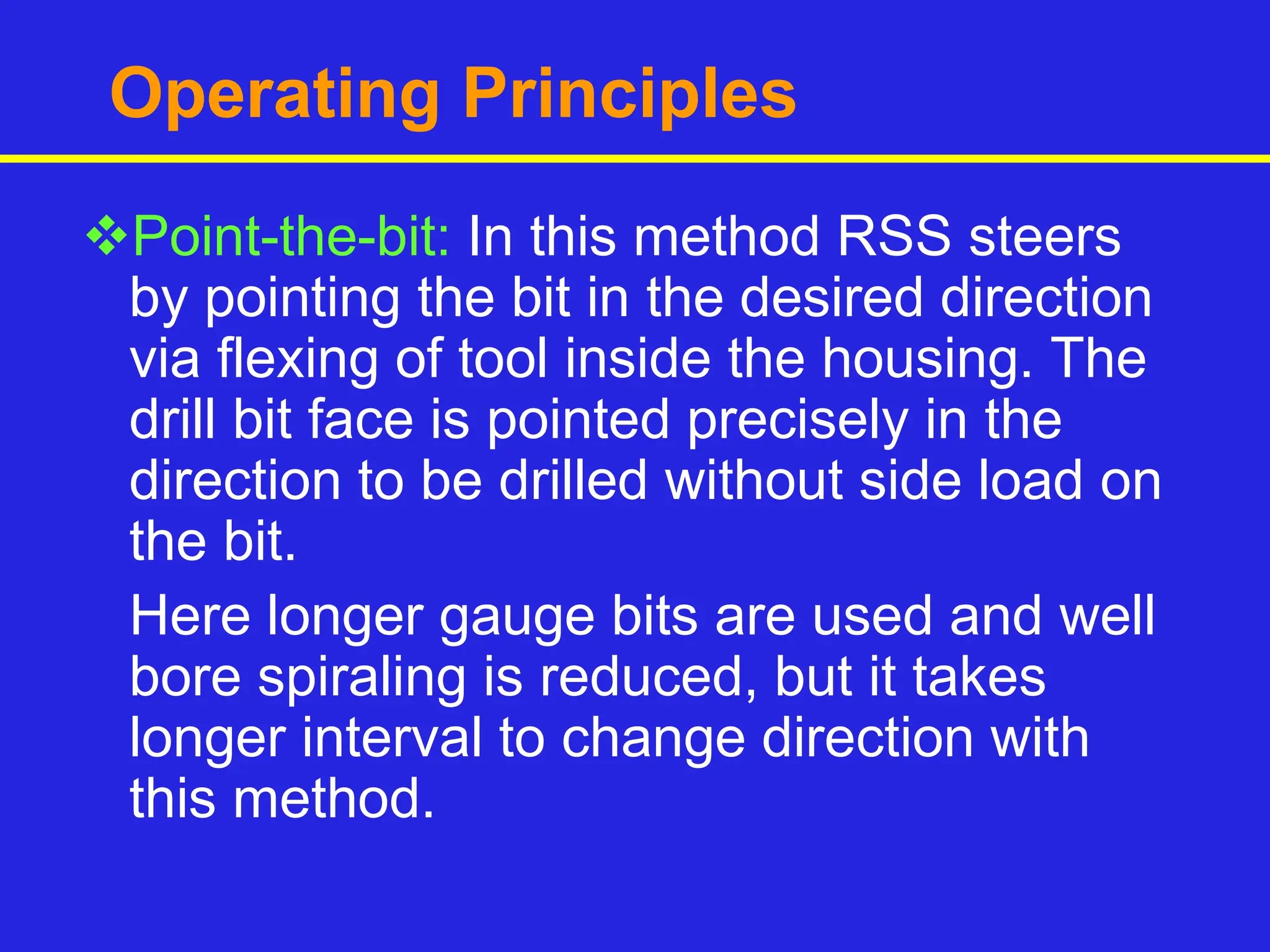 Operating Principles
Point-the-bit: In this method RSS steers
by pointing the bit in the desired direction
via flexing of tool inside the housing. The
drill bit face is pointed precisely in the
direction to be drilled without side load on
the bit.
Here longer gauge bits are used and well
bore spiraling is reduced, but it takes
longer interval to change direction with
this method.
 