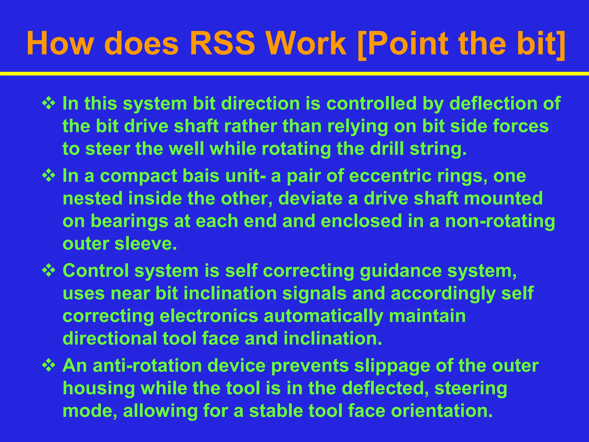 How does RSS Work [Point the bit]
 In this system bit direction is controlled by deflection of
the bit drive shaft rather than relying on bit side forces
to steer the well while rotating the drill string.
 In a compact bais unit- a pair of eccentric rings, one
nested inside the other, deviate a drive shaft mounted
on bearings at each end and enclosed in a non-rotating
outer sleeve.
 Control system is self correcting guidance system,
uses near bit inclination signals and accordingly self
correcting electronics automatically maintain
directional tool face and inclination.
 An anti-rotation device prevents slippage of the outer
housing while the tool is in the deflected, steering
mode, allowing for a stable tool face orientation.
 