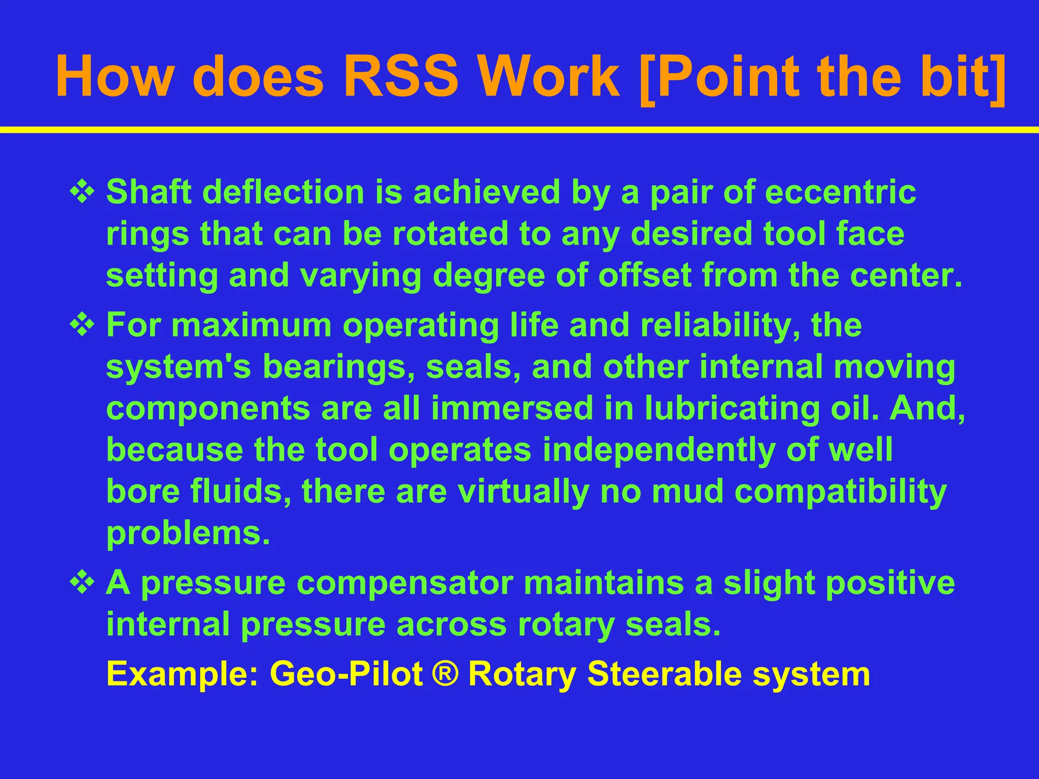 How does RSS Work [Point the bit]
 Shaft deflection is achieved by a pair of eccentric
rings that can be rotated to any desired tool face
setting and varying degree of offset from the center.
 For maximum operating life and reliability, the
system's bearings, seals, and other internal moving
components are all immersed in lubricating oil. And,
because the tool operates independently of well
bore fluids, there are virtually no mud compatibility
problems.
 A pressure compensator maintains a slight positive
internal pressure across rotary seals.
Example: Geo-Pilot ® Rotary Steerable system
 