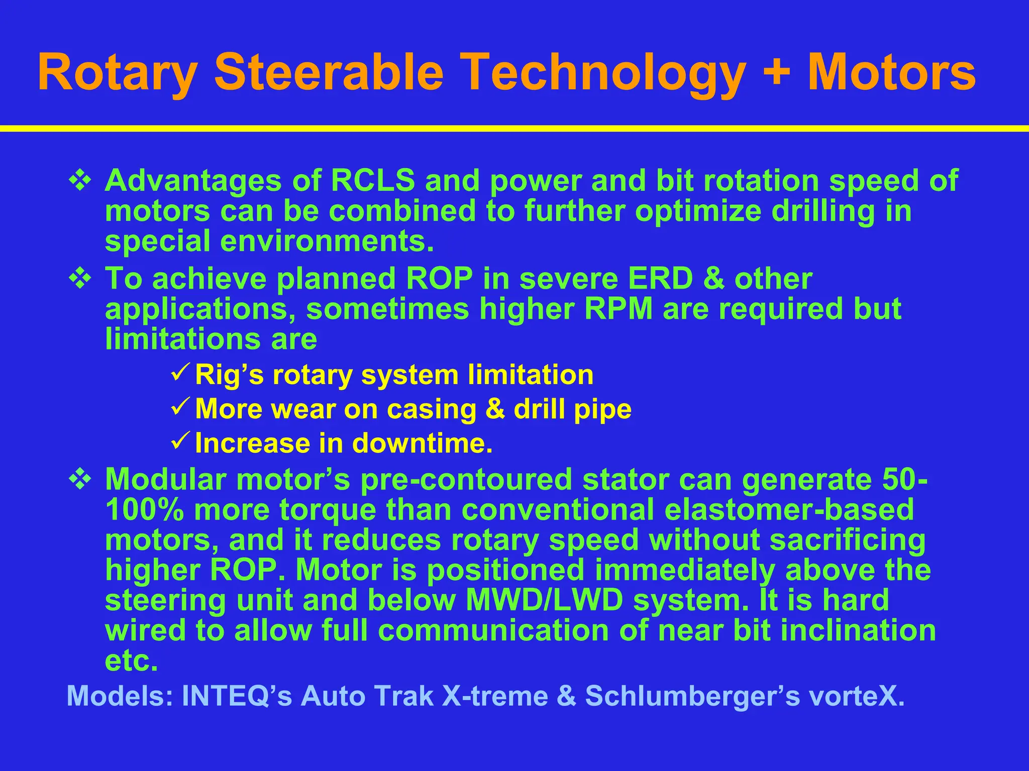 Rotary Steerable Technology + Motors
 Advantages of RCLS and power and bit rotation speed of
motors can be combined to further optimize drilling in
special environments.
 To achieve planned ROP in severe ERD & other
applications, sometimes higher RPM are required but
limitations are
Rig’s rotary system limitation
More wear on casing & drill pipe
Increase in downtime.
 Modular motor’s pre-contoured stator can generate 50-
100% more torque than conventional elastomer-based
motors, and it reduces rotary speed without sacrificing
higher ROP. Motor is positioned immediately above the
steering unit and below MWD/LWD system. It is hard
wired to allow full communication of near bit inclination
etc.
Models: INTEQ’s Auto Trak X-treme & Schlumberger’s vorteX.
 