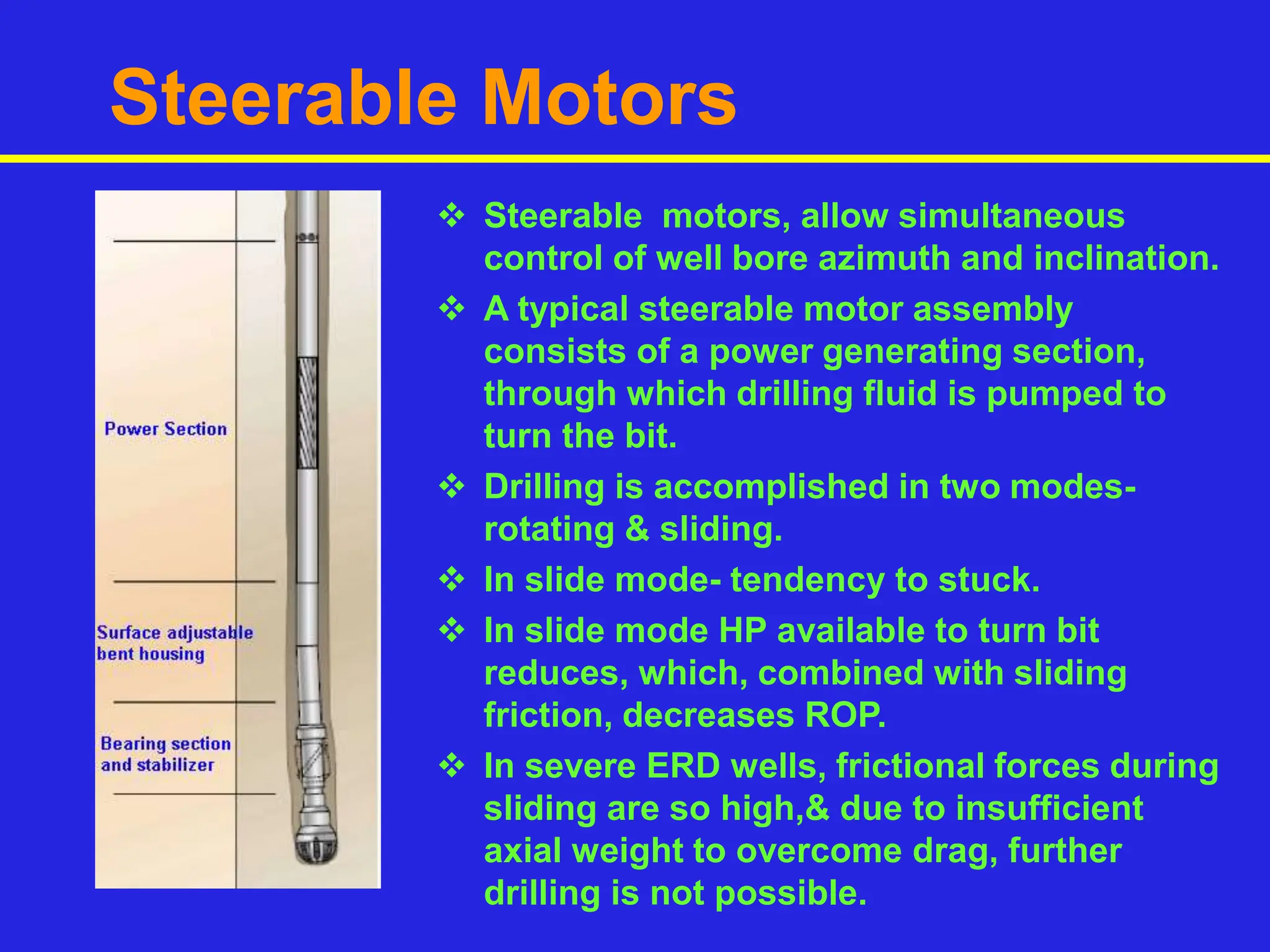 Steerable Motors
 Steerable motors, allow simultaneous
control of well bore azimuth and inclination.
 A typical steerable motor assembly
consists of a power generating section,
through which drilling fluid is pumped to
turn the bit.
 Drilling is accomplished in two modes-
rotating & sliding.
 In slide mode- tendency to stuck.
 In slide mode HP available to turn bit
reduces, which, combined with sliding
friction, decreases ROP.
 In severe ERD wells, frictional forces during
sliding are so high,& due to insufficient
axial weight to overcome drag, further
drilling is not possible.
 