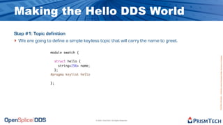 Making the Hello DDS World
Step #1: Topic definition
‣ We are going to define a simple key-less topic that will carry the name to greet.
                  module swatch {




                                                                                      Proprietary Information - Distribution without Expressed Written Permission is Prohibited.
                    struct hello {
                       string<256> name;
                    };
                  #pragma keylist hello

                  };




                                           © 2009, PrismTech. All Rights Reserved
 