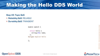 Making the Hello DDS World
Step #2: Topic QoS
‣ Reliability QoS: RELIABLE
‣ Durability QoS: TRANSIENT




                                                                                Proprietary Information - Distribution without Expressed Written Permission is Prohibited.
                     module swatch {

                       struct hello {
                          string<256> name;
                       };
                     #pragma keylist hello

                     };




                                       © 2009, PrismTech. All Rights Reserved
 