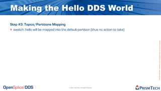 Making the Hello DDS World
Step #3: Topics/Partitions Mapping
‣ swatch::hello will be mapped into the default-partition (thus no action to take)




                                                                                     Proprietary Information - Distribution without Expressed Written Permission is Prohibited.
                                          © 2009, PrismTech. All Rights Reserved
 