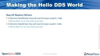 Making the Hello DDS World
Step #4: Readers/Writers
‣ A Generic DataReader that will read the topic swatch:: hello
 ‣ We’ll be able to run as many of this as we want
‣ A Generic DataWriter that will read the topic swatch:: hello




                                                                                              Proprietary Information - Distribution without Expressed Written Permission is Prohibited.
 ‣ We’ll be able to run as many of this as we want




                                                     © 2009, PrismTech. All Rights Reserved
 