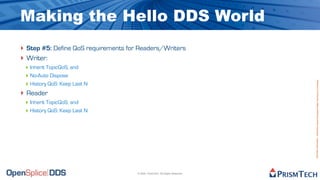 Making the Hello DDS World
‣ Step #5: Define QoS requirements for Readers/Writers
‣ Writer:
 ‣ Inherit TopicQoS, and
 ‣ No-Auto Dispose




                                                                               Proprietary Information - Distribution without Expressed Written Permission is Prohibited.
 ‣ History QoS: Keep Last N
‣ Reader
 ‣ Inherit TopicQoS, and
 ‣ History QoS: Keep Last N




                                      © 2009, PrismTech. All Rights Reserved
 