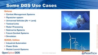 Some DDS Use Cases
Defense
‣ Combat Management Systems
‣ Flycatcher system
‣ Unmanned Vehicles (Air + Land)
‣ Tactical Links




                                                                            Proprietary Information - Distribution without Expressed Written Permission is Prohibited.
‣ Radar Processing
‣ Submarine Systems
‣ Future Combat Systems
‣ Simulation
SCADA/Utilities
‣ Industrial Automation
‣ Power Grids
‣ Rocket Launch Systems
                                   © 2009, PrismTech. All Rights Reserved
 