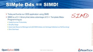 SIMple Dds == SIMD!
‣ Today we’ll write our DDS application using SIMD
‣ SIMD is a C++ library that takes advantage of C++ Template Meta-
  Programming to:
                                                                                            SIMD
 ‣ Vastly Improve Productivity




                                                                                                   Proprietary Information - Distribution without Expressed Written Permission is Prohibited.
 ‣ Simplify Usage
 ‣ Automate Resource Management (All DDS Entities are Garbage Collected via Ref-Counting)
 ‣ Zero Overhead




                                               © 2009, PrismTech. All Rights Reserved
 