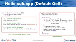 Hello-sub.cpp (Default QoS)

int main(int argc, char* argv[]) {                                         swatch::helloSeq samples;
  if (!parse_args(argc, argv))                                               DDS::SampleInfoSeq infos;
    return 1;
                                                                                while (true) {
 // -- init the SIMD runtime                                                      reader.read(samples, infos);




                                                                                                                                 Proprietary Information - Distribution without Expressed Written Permission is Prohibited.
 simd::Runtime::init();                                                           for (int i = 0; i < samples.length(); ++i) {
                                                                                    std::cout << "=>> " << samples[i].name
 // -- create the DDS Topic                                                                   << std::endl;
 simd::Topic<swatch::hello> helloTopic("helloTopic");                             }
                                                                                  if (samples.length() > 0)
 // -- create the DDS DataReader                                                    std::cout << "--" << std::endl;
 simd::DataReader<swatch::hello> reader(helloTopic);                              reader.return_loan(samples, infos);
                                                                                  usleep(period*1000);
                                                                                }
                                                                                return 0;}
         Only 3-lines of DDS-Speciﬁc Code
                                                                                                Business Logic


                                              © 2009, PrismTech. All Rights Reserved
 