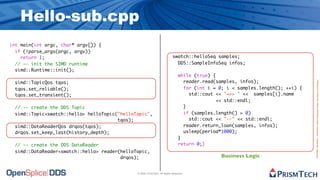 Hello-sub.cpp
int main(int argc, char* argv[]) {
  if (!parse_args(argc, argv))
    return 1;                                                              swatch::helloSeq samples;
  // -- init the SIMD runtime                                                DDS::SampleInfoSeq infos;
  simd::Runtime::init();
                                                                                while (true) {
 simd::TopicQos tqos;                                                             reader.read(samples, infos);




                                                                                                                                 Proprietary Information - Distribution without Expressed Written Permission is Prohibited.
 tqos.set_reliable();                                                             for (int i = 0; i < samples.length(); ++i) {
 tqos.set_transient();                                                              std::cout << "=>> " << samples[i].name
                                                                                              << std::endl;
 // -- create the DDS Topic                                                       }
 simd::Topic<swatch::hello> helloTopic("helloTopic",                              if (samples.length() > 0)
                                       tqos);                                       std::cout << "--" << std::endl;
 simd::DataReaderQos drqos(tqos);                                                 reader.return_loan(samples, infos);
 drqos.set_keep_last(history_depth);                                              usleep(period*1000);
                                                                                }
 // -- create the DDS DataReader                                                return 0;}
 simd::DataReader<swatch::hello> reader(helloTopic,
                                        drqos);                                                 Business Logic


                                              © 2009, PrismTech. All Rights Reserved
 