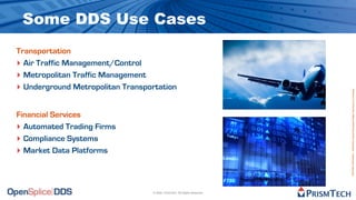 Some DDS Use Cases
Transportation
‣ Air Traffic Management/Control
‣ Metropolitan Traffic Management
‣ Underground Metropolitan Transportation




                                                                           Proprietary Information - Distribution without Expressed Written Permission is Prohibited.
Financial Services
‣ Automated Trading Firms
‣ Compliance Systems
‣ Market Data Platforms



                                  © 2009, PrismTech. All Rights Reserved
 