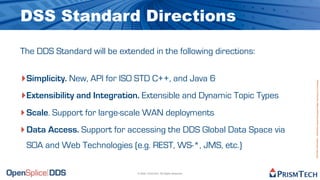 DSS Standard Directions

The DDS Standard will be extended in the following directions:


‣ Simplicity. New, API for ISO STD C++, and Java 6




                                                                        Proprietary Information - Distribution without Expressed Written Permission is Prohibited.
‣ Extensibility and Integration. Extensible and Dynamic Topic Types
‣ Scale. Support for large-scale WAN deployments
‣ Data Access. Support for accessing the DDS Global Data Space via
 SOA and Web Technologies (e.g. REST, WS-*, JMS, etc.)

                               © 2009, PrismTech. All Rights Reserved
 