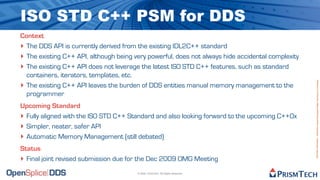 ISO STD C++ PSM for DDS
Context
‣ The DDS API is currently derived from the existing IDL2C++ standard
‣ The existing C++ API, although being very powerful, does not always hide accidental complexity
‣ The existing C++ API does not leverage the latest ISO STD C++ features, such as standard
  containers, iterators, templates, etc.




                                                                                                   Proprietary Information - Distribution without Expressed Written Permission is Prohibited.
‣ The existing C++ API leaves the burden of DDS entities manual memory management to the
  programmer
Upcoming Standard
‣ Fully aligned with the ISO STD C++ Standard and also looking forward to the upcoming C++0x
‣ Simpler, neater, safer API
‣ Automatic Memory Management (still debated)
Status
‣ Final joint revised submission due for the Dec 2009 OMG Meeting
                                        © 2009, PrismTech. All Rights Reserved
 