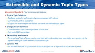 Extensible and Dynamic Topic Types
Upcoming Standard: Four dimension considered
‣ Topic’s Type Definition
  ‣ Available syntax for defining the types associated with a topic
  ‣ Currently IDL only is supported
  ‣ Support for sparse types as well as for some pre-defined topic types




                                                                                                        Proprietary Information - Distribution without Expressed Written Permission is Prohibited.
‣ Encapsulation Definition
  ‣ Controls how a topic is encapsulated on the wire
  ‣ Currently CDR is specified
‣ Extensibility Mechanism
  ‣ Controls how Topics Types can be extended without breaking interoperability w.r.t. portion of the
   system relying on older version of the same topic
‣ Dynamic API
 ‣ An API which allows to publish and subscribe topics for a Topic that is not known a priory
                                           © 2009, PrismTech. All Rights Reserved
 