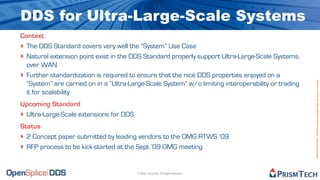 DDS for Ultra-Large-Scale Systems
Context
‣ The DDS Standard covers very well the “System” Use Case
‣ Natural extension point exist in the DDS Standard properly support Ultra-Large-Scale Systems,
  over WAN
‣ Further standardization is required to ensure that the nice DDS properties enjoyed on a




                                                                                                     Proprietary Information - Distribution without Expressed Written Permission is Prohibited.
  “System” are carried on in a “Ultra-Large-Scale System” w/o limiting interoperability or trading
  it for scalability
Upcoming Standard
‣ Ultra-Large-Scale extensions for DDS
Status
‣ 2 Concept paper submitted by leading vendors to the OMG RTWS ’09
‣ RFP process to be kick-started at the Sept ’09 OMG meeting


                                         © 2009, PrismTech. All Rights Reserved
 