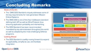 Concluding Remarks
State of the Art
‣ The OMG DDS Standard uniquely addresses some of
  the key requirements for next generation Mission                                                  Application
  Critical Systems
‣ The OMG DDS is one of the few middleware standard                                                     Object/Relational Mapping

                                                                                                 Data Local Reconstruction Layer (DLRL)
  defining both API as well as Wire-Protocol, thus




                                                                                                                                          Proprietary Information - Distribution without Expressed Written Permission is Prohibited.
  ensuring application portability and interworking                                                                         Content
                                                                                   Ownership           Durability
‣ The DDS Standard has been recommended/
                                                                                                                          Subscription


  mandated by key administration throughout the world                                              Minimum Proﬁle

  as well as adopted by the most challenging Defense                                    Data Centric Publish/Subscribe (DCPS)

  programs                                                                               Real-Time Publish/Subscribe Protocol
Looking Ahead                                                                              DDS Interoperability Wire Protocol

‣ The DDS Standard is swiftly moving forward to expand                                                  UDP/IP
  its applicability, simplify its use, and facilitate
  integration

                                          © 2009, PrismTech. All Rights Reserved
 