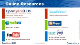 Online Resources

http://www.opensplice.com/                                                         http://twitter.com/acorsaro/

emailto:opensplicedds@prismtech.com




                                                                                                                   Proprietary Information - Distribution without Expressed Written Permission is Prohibited.
http://bit.ly/1Sreg                                                               http://opensplice.blogspot.com




                                                                                  http://www.dds-forum.org

 http://www.youtube.com/OpenSpliceTube                                            http://portals.omg.org/dds


                                         © 2009, PrismTech. All Rights Reserved
 