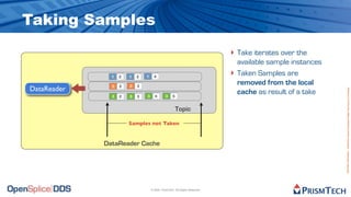 Taking Samples
                                                                            ‣ Take iterates over the
                                                                                available sample instances
               1   2   1   3   1     4
                                                                            ‣   Taken Samples are
               2   2   2   3
                                                                                removed from the local
DataReader




                                                                                                             Proprietary Information - Distribution without Expressed Written Permission is Prohibited.
               3   2   3   3   3      4       3    5
                                                                                cache as result of a take

                                                       Topic

                       Samples not Taken


             DataReader Cache




                                   © 2009, PrismTech. All Rights Reserved
 