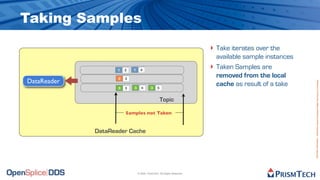 Taking Samples
                                                                         ‣ Take iterates over the
                                                                             available sample instances
                    1   3   1     4
                                                                         ‣   Taken Samples are
                    2   3
                                                                             removed from the local
DataReader




                                                                                                          Proprietary Information - Distribution without Expressed Written Permission is Prohibited.
                    3   3   3      4       3    5
                                                                             cache as result of a take

                                                    Topic

                        Samples not Taken


             DataReader Cache




                                © 2009, PrismTech. All Rights Reserved
 